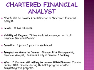    CFA Institute provides certification in Chartered Financial
    Analyst.

   Levels: It has 3 Levels

   Validity of Degree: It has world wide recognition in all
    Financial Services Domain

   Duration: 3 years, 1 year for each level

   Prospective Areas in Career: Finance, Risk Management,
    Financial Analyst, Business Analyst Finance / Banking

   What if You are still willing to pursue MBA-Finance: You can
    pursue MBA-Finance during this CFA program or after
    completing this program.
 