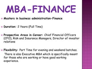    Masters in business administration-Finance

   Duration: 2 Years (Full Time)

   Prospective Areas in Career: Chief Financial Officers
    (CFO), Risk and Insurance Managers, Director of investor
    relations

   Flexibility: Part Time for evening and weekend batches.
    There is also Executive MBA which is specifically meant
    for those who are working or have good working
    experience.
 