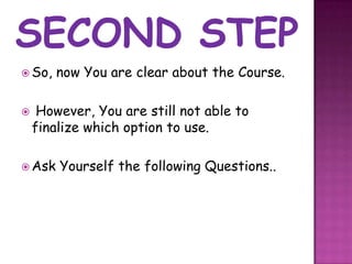  So,   now You are clear about the Course.

    However, You are still not able to
    finalize which option to use.

 Ask   Yourself the following Questions..
 