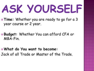  Time: Whether you are ready to go for a 3
 year course or 2 year.

 Budget:
        Whether You can afford CFA or
 MBA-Fin.

 What  do You want to become:
Jack of all Trade or Master of the Trade.
 