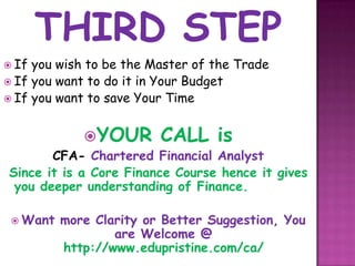  If you wish to be the Master of the Trade
 If you want to do it in Your Budget
 If you want to save Your Time



             YOUR       CALL is
       CFA- Chartered Financial Analyst
Since it is a Core Finance Course hence it gives
 you deeper understanding of Finance.

  Want   more Clarity or Better Suggestion, You
                  are Welcome @
          http://www.edupristine.com/ca/
 