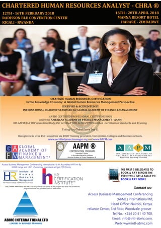 CHARTERED HUMAN RESOURCES ANALYST - CHRA ®
12TH - 16TH FEBRUARY 2018
RADISSON BLU CONVENTION CENTER
KIGALI - RWANDA
STRATEGIC HUMAN RESOURCES CERTIFICATION
In The Knowledge Economy: A Global Human Resources Management Perspective
THE FIRST 3 DELEGATES TO
BOOK & PAY BEFORE THE
EVENT WILL GET A TABLE PC
BOOK & PAY NOW !
Contact us:
Access Business Management Conferencing
(ABMC) International ltd,
Head Oﬃce: Nairobi, Kenya,
reliance Center, 3rd ﬂoor, Woodvale groove
Tel No.: +254 20 51 40 700,
Email: info@intl-abmc.com,
Web: www.intl-abmc.com
ABMC INTERNATIONAL LTD
LEADERS IN BUSINESS TRAINING
CERTIFIED & ACCREDITED BY
INTERNATIONAL BOARD OF STANDARD for GLOBAL ACADEMY OF FINANCE & MANAGEMENT
AN ISO CERTIFIED PROFESSIONAL CERTIFYING BODY
under the AMERICAN ACADEMY OF PROJECT MANAGEMENT - AAPM
IBS GAFM ® A TUV Accredited Body, ISO Certified 9001 & ISO 29990 Certified -Certification Standards and Training.
Taking You Global Every Day ©.
Recognized in over 150+ countries via 1000 Training providers, Universities, Colleges and Business schools.
www.certifiedprojectmanager.org and www.GAFM.com
Access Business Management Conferencing International is An Accredited HR Firm By
IHRM Kenya and HRCI USA whose members will get CPD Points.
DISCLAIMER: IHRM Kenya and HRCI USA only awards CPD points to this program and does not accredit the
program and does not guarantee pass for their exams.
16TH - 20TH APRIL 2018
MANNA RESORT HOTEL
HARARE - ZIMBABWE
 