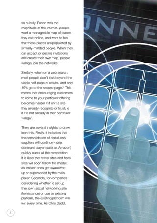 8
so quickly. Faced with the
magnitude of the internet, people
want a manageable map of places
they visit online, and want to feel
that these places are populated by
similarly-minded people. When they
can accept or decline invitations
and create their own map, people
willingly join the networks.
Similarly, when on a web search,
most people don’t look beyond the
visible half-page of results, and only
19% go to the second page.vi
This
means that encouraging customers
to come to your particular offering
becomes harder if it isn’t a site
they already recognise or trust, ie
if it is not already in their particular
‘village’.
There are several insights to draw
from this. Firstly, it indicates that
the consolidation of digital-only
suppliers will continue – one
dominant player (such as Amazon)
quickly ousts all the competition.
It is likely that travel sites and hotel
sites will soon follow this model,
as smaller ones get swallowed
up or superseded by the main
player. Secondly, for companies
considering whether to set up
their own social networking site
(for instance) or use an existing
platform, the existing platform will
win every time. As Chris Dadd,
 