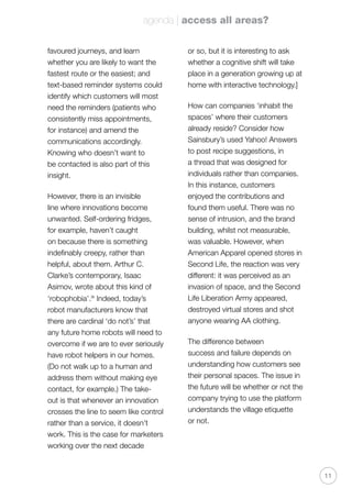 agenda | access all areas?
11
favoured journeys, and learn
whether you are likely to want the
fastest route or the easiest; and
text-based reminder systems could
identify which customers will most
need the reminders (patients who
consistently miss appointments,
for instance) and amend the
communications accordingly.
Knowing who doesn’t want to
be contacted is also part of this
insight.
However, there is an invisible
line where innovations become
unwanted. Self-ordering fridges,
for example, haven’t caught
on because there is something
indefinably creepy, rather than
helpful, about them. Arthur C.
Clarke’s contemporary, Isaac
Asimov, wrote about this kind of
‘robophobia’.ix
Indeed, today’s
robot manufacturers know that
there are cardinal ‘do not’s’ that
any future home robots will need to
overcome if we are to ever seriously
have robot helpers in our homes.
(Do not walk up to a human and
address them without making eye
contact, for example.) The take-
out is that whenever an innovation
crosses the line to seem like control
rather than a service, it doesn’t
work. This is the case for marketers
working over the next decade
or so, but it is interesting to ask
whether a cognitive shift will take
place in a generation growing up at
home with interactive technology.]
How can companies ‘inhabit the
spaces’ where their customers
already reside? Consider how
Sainsbury’s used Yahoo! Answers
to post recipe suggestions, in
a thread that was designed for
individuals rather than companies.
In this instance, customers
enjoyed the contributions and
found them useful. There was no
sense of intrusion, and the brand
building, whilst not measurable,
was valuable. However, when
American Apparel opened stores in
Second Life, the reaction was very
different: it was perceived as an
invasion of space, and the Second
Life Liberation Army appeared,
destroyed virtual stores and shot
anyone wearing AA clothing.
The difference between
success and failure depends on
understanding how customers see
their personal spaces. The issue in
the future will be whether or not the
company trying to use the platform
understands the village etiquette
or not.
 