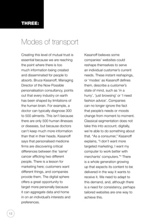 12
THREE:
Modes of transport
Creating this level of mutual trust is
essential because we are reaching
the point where there is too
much information being created
and disseminated for people to
absorb. Bruce Kasanoff, Managing
Director of the Now Possible
personalisation consultancy, points
out that every industry on earth
has been shaped by limitations of
the human brain. For example, a
doctor can typically diagnose 300
to 500 ailments. This isn’t because
there are only 500 human illnesses
or diseases, but because doctors
can’t keep much more information
than that in their heads. Kasanoff
says that personalised medicine
firms are discovering critical
differences between the ‘same’
cancer afflicting two different
people. There is a lesson for
marketing here; customers want
different things, and companies
provide them. The digital sphere
offers a great opportunity to
target more personally because
it can aggregate data and home
in on an individual’s interests and
preferences.
Kasanoff believes some
companies’ websites could
reshape themselves to serve
an individual customer’s current
needs. These instant reshapings,
or ‘modes’ as Kasanoff defines
them, describe a customer’s
state of mind, such as ‘in a
hurry’, ‘just browsing’ or ‘I need
fashion advice’. Companies
can no longer ignore the fact
that people’s needs or moods
change from moment to moment.
Classical segmentation does not
take this into account; digitally,
we’re able to do something about
that. “As a consumer,” Kasanoff
explains, “I don’t want more
targeted marketing; I want my
computer to work better with
merchants’ computers.”x
There
is a whole generation growing
up that expects its content to be
delivered in the way it wants to
receive it. We need to adapt to
this demand, and, although there
is a need for consistency, perhaps
tailored websites are one way to
achieve this.
 