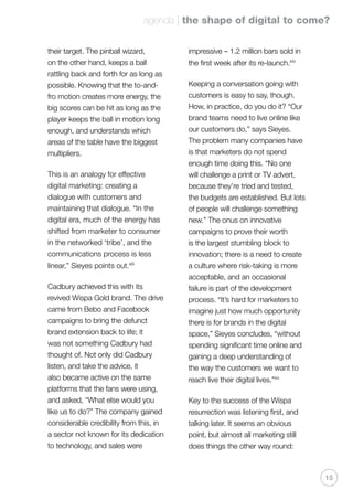 agenda | the shape of digital to come?
15
their target. The pinball wizard,
on the other hand, keeps a ball
rattling back and forth for as long as
possible. Knowing that the to-and-
fro motion creates more energy, the
big scores can be hit as long as the
player keeps the ball in motion long
enough, and understands which
areas of the table have the biggest
multipliers.
This is an analogy for effective
digital marketing: creating a
dialogue with customers and
maintaining that dialogue. “In the
digital era, much of the energy has
shifted from marketer to consumer
in the networked ‘tribe’, and the
communications process is less
linear,” Sieyes points out.xiii
Cadbury achieved this with its
revived Wispa Gold brand. The drive
came from Bebo and Facebook
campaigns to bring the defunct
brand extension back to life; it
was not something Cadbury had
thought of. Not only did Cadbury
listen, and take the advice, it
also became active on the same
platforms that the fans were using,
and asked, “What else would you
like us to do?” The company gained
considerable credibility from this, in
a sector not known for its dedication
to technology, and sales were
impressive – 1.2 million bars sold in
the first week after its re-launch.xiv
Keeping a conversation going with
customers is easy to say, though.
How, in practice, do you do it? “Our
brand teams need to live online like
our customers do,” says Sieyes.
The problem many companies have
is that marketers do not spend
enough time doing this. “No one
will challenge a print or TV advert,
because they’re tried and tested,
the budgets are established. But lots
of people will challenge something
new.” The onus on innovative
campaigns to prove their worth
is the largest stumbling block to
innovation; there is a need to create
a culture where risk-taking is more
acceptable, and an occasional
failure is part of the development
process. “It’s hard for marketers to
imagine just how much opportunity
there is for brands in the digital
space,” Sieyes concludes, “without
spending significant time online and
gaining a deep understanding of
the way the customers we want to
reach live their digital lives.”xv
Key to the success of the Wispa
resurrection was listening first, and
talking later. It seems an obvious
point, but almost all marketing still
does things the other way round:
 