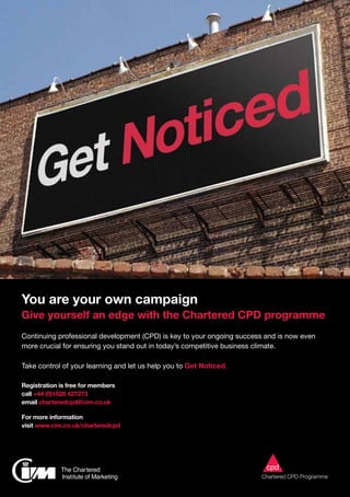 You are your own campaign
Give yourself an edge with the Chartered CPD programme
Continuing professional development (CPD) is key to your ongoing success and is now even
more crucial for ensuring you stand out in today’s competitive business climate.
Take control of your learning and let us help you to Get Noticed.
Registration is free for members
call +44 (0)1628 427273
email charteredcpd@cim.co.uk
For more information
visit www.cim.co.uk/charteredcpd
 