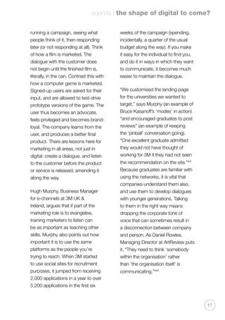 agenda | the shape of digital to come?
17
running a campaign, seeing what
people think of it, then responding
later (or not responding at all). Think
of how a film is marketed. The
dialogue with the customer does
not begin until the finished film is,
literally, in the can. Contrast this with
how a computer game is marketed.
Signed-up users are asked for their
input, and are allowed to test-drive
prototype versions of the game. The
user thus becomes an advocate,
feels privileged and becomes brand-
loyal. The company learns from the
user, and produces a better final
product. There are lessons here for
marketing in all areas, not just in
digital: create a dialogue, and listen
to the customer before the product
or service is released, amending it
along the way.
Hugh Murphy, Business Manager
for e-channels at 3M UK 
Ireland, argues that if part of the
marketing role is to evangelise,
training marketers to listen can
be as important as teaching other
skills. Murphy also points out how
important it is to use the same
platforms as the people you’re
trying to reach. When 3M started
to use social sites for recruitment
purposes, it jumped from receiving
2,000 applications in a year to over
5,200 applications in the first six
weeks of the campaign (spending,
incidentally, a quarter of the usual
budget along the way). If you make
it easy for the individual to find you,
and do it in ways in which they want
to communicate, it becomes much
easier to maintain the dialogue.
“We customised the landing page
for the universities we wanted to
target,” says Murphy (an example of
Bruce Kasanoff’s ‘modes’ in action)
“and encouraged graduates to post
reviews” (an example of keeping
the ‘pinball’ conversation going).
“One excellent graduate admitted
they would not have thought of
working for 3M if they had not seen
the recommendation on the site.”xvi
Because graduates are familiar with
using the networks, it is vital that
companies understand them also,
and use them to develop dialogues
with younger generations. Talking
to them in the right way means
dropping the corporate tone of
voice that can sometimes result in
a disconnection between company
and person. As Daniel Rowles,
Managing Director at ArtReview puts
it, “They need to think ‘somebody
within the organisation’ rather
than ‘the organisation itself’ is
communicating.”xvii
 