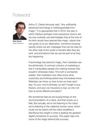Foreword
Arthur C. Clarke famously said, “Any sufficiently
advanced technology is indistinguishable from
magic.”i
It is appropriate that in 2010, the year in
which Clarke’s perhaps most subversive novel is set,
we now routinely use technologies that at the time of
his birth would have seemed like magic: robots that
can guide us to our destination, somehow knowing
exactly where we are; messages that can be read on
the other side of the world a moment after they are
sent; and animations that we can be part of as they
are happening.
If technology has become magic, then marketers are
the alchemists. A common criticism of marketing is
that it manipulates people into making choices they
wouldn’t otherwise make. The truth is somewhat
subtler: that marketers now often know what
customers are thinking before they themselves know.
Websites can show us how to live our lives each
day: it’s your mum’s birthday, so don’t forget to buy
flowers; and your car insurance is due, so why not
look at some different providers?
We sometimes feel we are buying things on the
recommendation of a robot, and that scares us a
little. But actually, we’re not listening to the robot;
we’re listening to the collective human voice, which
could not be heard until the robot amplified it.
Identifying this insight is what is leading the greatest
digital companies to success. This paper taps into
some of the magic behind that success.
Mark Stuart
Head of Research
 