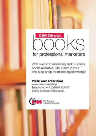 books	for professional marketers
With over 200 marketing and business
books available, CIM Direct is your
one-stop-shop for marketing knowledge
Place your order now:
www.cim.co.uk/shop
Telephone: +44 (0)1628 427427
Email: cimdirect@cim.co.uk
CIM Direct
 