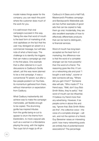 20
model makes things easier for the
company; you can reach the point
where the customer does much of
the work for you.
It is well known that viral
campaigns succeed in this way.
Taking the view that word of mouth
is the best form of marketing of all,
viral capitalises on the fact that the
user may disregard an advert or a
commercial message, but will take
note of what a friend says. The
challenge is to identify the triggers
that can make a campaign go viral
in the first place. One example
that is often referred to in such
discussions is Cadbury’s Gorilla
advert, yet this was never planned
to be a viral campaign. It was a
conventional TV advert, but after a
few people posted it on YouTube,
its momentum gathered from there,
without intervention or expectation
from Cadbury.
What Cadbury inadvertently did
achieve was to make the campaign
memorable, yet flexible enough
to be copied. The drumming
gorilla has inspired tributes
from the gorilla being re-cut to
appear to drum the theme from
Eastenders, to mock copycat ads
such as a woman in a Wonderbra
playing the song, with the tagline
Two cups full of magic (a riff on
Cadbury’s A Glass and a Half Full).
Mastercard’s Priceless campaign
and Barclaycard’s Waterslide ads
are two further examples of good
ads that can be copied to help
them go viral. Incidentally, they are
also excellent examples of how to
effectively differentiate products
that can be hard to distinguish,
ie financial services.
Word of mouth has long been
accepted as the best form of
marketing; the difference now
is that the word of a complete
stranger can be more powerful
than the word of a friend. The
reasoning goes like this: if I am
on a networking site and post “I
bought a wok today”, sooner or
later someone will say, “Where
did you get it from?” Someone
else will ask, “Who made it?” If a
friend says, “Well, don’t buy Bob
Smith Woks, they’re awful,” that
word of mouth can be influential.
I’ll believe my friend more than
any advertising. However, if six
people come in above this and
say, “Ignore that; Bob Smith Woks
are fine”, the collective voice – the
voice of a complete stranger – will
win, and not the opinion of a friend.
Guy Beresiner raises an interesting
point: how many networking posts
are entirely free of potential brand
associations? The percentage
 