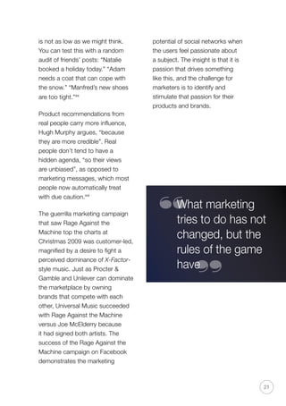 potential of social networks when
the users feel passionate about
a subject. The insight is that it is
passion that drives something
like this, and the challenge for
marketers is to identify and
stimulate that passion for their
products and brands.
21
What marketing
tries to do has not
changed, but the
rules of the game
have
“
“
is not as low as we might think.
You can test this with a random
audit of friends’ posts: “Natalie
booked a holiday today.” “Adam
needs a coat that can cope with
the snow.” “Manfred’s new shoes
are too tight.”xx
Product recommendations from
real people carry more influence,
Hugh Murphy argues, “because
they are more credible”. Real
people don’t tend to have a
hidden agenda, “so their views
are unbiased”, as opposed to
marketing messages, which most
people now automatically treat
with due caution.xxi
The guerrilla marketing campaign
that saw Rage Against the
Machine top the charts at
Christmas 2009 was customer-led,
magnified by a desire to fight a
perceived dominance of X-Factor-
style music. Just as Procter 
Gamble and Unilever can dominate
the marketplace by owning
brands that compete with each
other, Universal Music succeeded
with Rage Against the Machine
versus Joe McElderry because
it had signed both artists. The
success of the Rage Against the
Machine campaign on Facebook
demonstrates the marketing
 