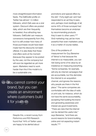 24
more straightforward information
feeds. The DellOutlet profile on
Twitter has almost 1.5 million
followers, which Dell uses as a viral
system. Discount offers are posted
daily, which are then frequently
re-tweeted, thus attracting new
followers. DellOutlet can measure
conversions transparently from this,
but it is still unclear how many of
those purchases would have been
made had the discounts not been
offered. It is also likely that these
viral offers work at the moment
(because they appear to be posted
by the user, not the company) but
will soon be regarded as yet more
spam. Marketers need to work
harder than this if the model is to
be a sustainable one.
Despite this, a recent survey from
Performics and ROI Research
found that “44% of Twitter users
are happy to be alerted about
promotions and special offers by
the site”. Forty-eight per cent had
responded to an ad they’d seen,
and, perhaps most startlingly of all,
some 44% of those surveyed had
themselves become an endorser
by recommending products
they’d seen to other users.xxviii
Viral marketing may yet be more
powerful than even marketers using
it as a matter of course realise.
One of the problems of
measurement for Guy Beresiner
of Yahoo! is that because the
internet is so measurable, you can
risk losing some of its value by an
insistence on measuring everything.
“Some companies, for example,
will only do internet campaigns that
are accountable, but this demotes
the internet to an acquisition
channel, and ignores the reasons
why people are there in the first
place.” The same companies are
comfortable with the idea of radio
or print ads, for instance, which do
not have the same accountability,
accepting that building the brand
and generating awareness and
interest are good investments.
“There are risks that the internet
can be denied this useful role,”
says Beresiner, “and there are
sound reasons for brand-building
online and not expecting instant
results.”xxix
You cannot control your
brand, but you can
create an environment
where customers build
it for you
“
“
 