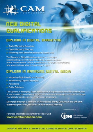 CAM
Advert
For more information call 01628 427120 or visit
www.camfoundation.com
Qualifications awarded by
Qualifications awarded by
DIPLOMA IN DIGITAL MARKETING
n Digital Marketing Essentials
n Digital Marketing Planning
n Marketing and Consumer Behaviour (double unit)
The Diploma in Digital Marketing gives you an in-depth
understanding on what digital marketing is about from buzz
words to main trends. This is a qualification for anyone in marketing
who wants to know what is happening in digital
DIPLOMA IN MANAGING DIGITAL MEDIA
n Integrating Digital Media and Branding
n Implementing Digital Campaigns
n Advertising
n Public Relations
The Diploma in Managing Digital Media looks at digital media channels and how they
fit into a media plan and provides you with invaluable knowledge and skills to manage
your digital marketing and communication campaigns.
Delivered through a network of Accredited Study Centres in the UK and
overseas: part-time, full-time or via distance learning
LEADING THE WAY IN MARKETING COMMUNICATIONS QUALIFICATIONS
 