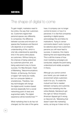 26
SEVEN:
The shape of digital to come
To gain insight, marketers need to
live online, the way their customers
do. Customers regard their
personal spaces very differently
to companies; the difference
between success and intrusion on
spaces like Facebook and Second
Life depends on an empathic
understanding of this, which is
only fully understood by spending
time in the same online places
as customers. Without doing so,
the chances of being welcomed
by customers plummet, and
being welcomed is key to future
success. For Max Bonpain, Head
of Marketing, Telecommunications
Division, at Samsung, the future
of digital “will mainly be mobile,
be it on computer tablets or
smartphones. Therefore, two
key technologies will change
the digital world: location-based
services (especially from a social
networking point of view) and
augmented reality. The digital
experience will be transformed.”xxx
What marketing tries to do has not
changed, but the rules of the game
have. A company can no longer
control its brand, or how it is
perceived. It is vital that companies
operating in digital spaces
acknowledge this and follow its
implications. Trying to censor
comments doesn’t work; trying to
be selective about how customers
perceive you will never lead to
success. In essence, this means
listening first and responding later.
This is still the inverse of how
most marketing campaigns are
conducted, despite the point being
understood and widely accepted
in theory.
Although you cannot control
your brand, you can create an
environment where customers
build it for you. To create the
mutual trust that is needed
between company and customer,
weave the marketing into the
online lifestyle. Sainsbury’s got
this right on Yahoo! Answers;
American Apparel got it wrong
on Second Life. ‘Marketing that
doesn’t seem like marketing’
works, as long as it does not try
 