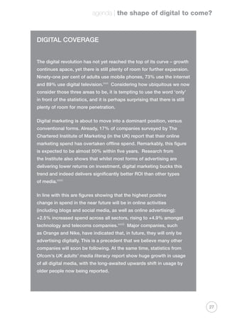 agenda | the shape of digital to come?
27
DIGITAL COVERAGE
The digital revolution has not yet reached the top of its curve – growth
continues apace, yet there is still plenty of room for further expansion.
Ninety-one per cent of adults use mobile phones, 73% use the internet
and 89% use digital television.xxxi
Considering how ubiquitous we now
consider those three areas to be, it is tempting to use the word ‘only’
in front of the statistics, and it is perhaps surprising that there is still
plenty of room for more penetration.
Digital marketing is about to move into a dominant position, versus
conventional forms. Already, 17% of companies surveyed by The
Chartered Institute of Marketing (in the UK) report that their online
marketing spend has overtaken offline spend. Remarkably, this figure
is expected to be almost 50% within five years. Research from
the Institute also shows that whilst most forms of advertising are
delivering lower returns on investment, digital marketing bucks this
trend and indeed delivers significantly better ROI than other types
of media.xxxii
In line with this are figures showing that the highest positive
change in spend in the near future will be in online activities
(including blogs and social media, as well as online advertising):
+2.5% increased spend across all sectors, rising to +4.9% amongst
technology and telecoms companies.xxxiii
Major companies, such
as Orange and Nike, have indicated that, in future, they will only be
advertising digitally. This is a precedent that we believe many other
companies will soon be following. At the same time, statistics from
Ofcom’s UK adults’ media literacy report show huge growth in usage
of all digital media, with the long-awaited upwards shift in usage by
older people now being reported.
 