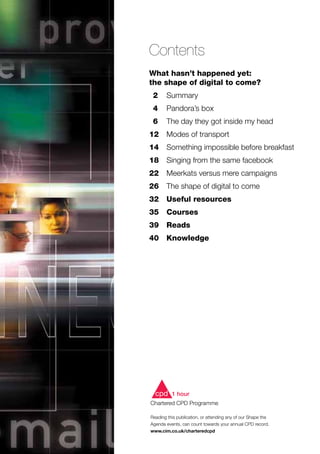 Contents
What hasn’t happened yet:
the shape of digital to come?
	 2	 Summary
	 4	 Pandora’s box
	 6	 The day they got inside my head
	12	 Modes of transport
14	 Something impossible before breakfast
	18 	 Singing from the same facebook
22	 Meerkats versus mere campaigns
26	 The shape of digital to come
32	 Useful resources
35	 Courses
39	 Reads
	40	 Knowledge
Reading this publication, or attending any of our Shape the
Agenda events, can count towards your annual CPD record.
www.cim.co.uk/charteredcpd
cpd 1 hour
Chartered CPD Programme
cpd 1 hour
Chartered CPD Programme
 