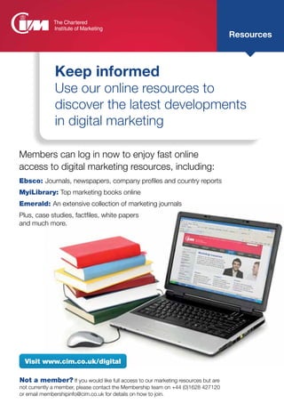 Not a member? If you would like full access to our marketing resources but are
not currently a member, please contact the Membership team on +44 (0)1628 427120
or email membershipinfo@cim.co.uk for details on how to join.
Visit www.cim.co.uk/digital
Resources
Keep informed
Use our online resources to
discover the latest developments
in digital marketing
Members can log in now to enjoy fast online
access to digital marketing resources, including:
Ebsco: Journals, newspapers, company profiles and country reports
MyiLibrary: Top marketing books online
Emerald: An extensive collection of marketing journals
Plus, case studies, factfiles, white papers
and much more.
 