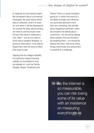 agenda | the shape of digital to come?
31
to disguise its commercial origins.
Be transparent about commercial
messages. Be open about which
data is collected, what it is used
for and when it will be disposed of.
To counter the fears about privacy,
we need to communicate more
the fact that what is collected is
only ‘data’ – we do not need to
know about people’s lifestyles, or
personal information, to be able to
target them with the kind of offers
they want to see.
Tapping into the village mentality
of customers means ensuring
visibility on the platforms they
are already on, such as Twitter,
Google, Skype, Facebook and
Yahoo! There is a quiet revolution
going on, in which the word of a
complete stranger can influence
our purchase decisions more
than any marketing. We still talk
about targeting customers, when
we shouldn’t be talking about
customers – we should be talking
about people. And we shouldn’t
be targeting them – we should be
talking with them. We know these
things instinctively, but doing them
in practice is a challenge.
As the internet is
so measurable,
you can risk losing
some of its value
with an insistence
on measuring
everything
“
“
 