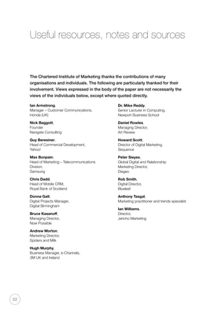 32
Useful resources, notes and sources
The Chartered Institute of Marketing thanks the contributions of many
organisations and individuals. The following are particularly thanked for their
involvement. Views expressed in the body of the paper are not necessarily the
views of the individuals below, except where quoted directly.
Ian Armstrong,
Manager – Customer Communications,
Honda (UK)
Nick Baggott,
Founder
Navigate Consulting
Guy Beresiner,
Head of Commercial Development,
Yahoo!
Max Bonpain,
Head of Marketing – Telecommunications
Division,
Samsung
Chris Dadd,
Head of Mobile CRM,
Royal Bank of Scotland
Donna Galt,
Digital Projects Manager,
Digital Birmingham
Bruce Kasanoff,
Managing Director,
Now Possible
Andrew Morton,
Marketing Director,
Spiders and Milk
Hugh Murphy,
Business Manager, e-Channels,
3M UK and Ireland
Dr. Mike Reddy,
Senior Lecturer in Computing,
Newport Business School
Daniel Rowles,
Managing Director,
Art Review
Howard Scott,
Director of Digital Marketing,
Sequence
Peter Sieyes,
Global Digital and Relationship
Marketing Director,
Diageo
Rob Smith,
Digital Director,
Blueleaf
Anthony Tasgal,
Marketing practitioner and trends specialist
Ian Williams,
Director,
Jericho Marketing
 