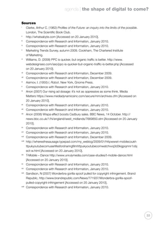 agenda | the shape of digital to come?
33
Sources
i
	 Clarke, Arthur C. (1962) Profiles of the Future: an inquiry into the limits of the possible.
London, The Scientific Book Club.
ii
	 http://whatsabyte.com [Accessed on 20 January 2010].
iii
	 Correspondence with Research and Information, January 2010.
iv
	 Correspondence with Research and Information, January 2010.
v
	 Marketing Trends Survey, autumn 2009. Cookham, The Chartered Institute
of Marketing.
vi
	 Williams, D. (2008) PPC is quicker, but organic traffic is better. http://www.
webdesignseo.com/seo/ppc-is-quicker-but-organic-traffic-is-better.php [Accessed
on 20 January 2010].
vii
	 Correspondence with Research and Information, December 2009.
viii
	 Correspondence with Research and Information, December 2009.
ix
	 Asimov, I. (1950) I, Robot. New York, Gnome Press.
x
	 Correspondence with Research and Information, January 2010.
xi
	 Anon (2007) Our rising ad dosage: it’s not as oppressive as some think. Media
Matters https://www.mediadynamicsinc.com/secure/mm/archives.cfm [Accessed on
20 January 2010].
xii
	 Correspondence with Research and Information, January 2010.
xiii
	 Correspondence with Research and Information, January 2010.
xiv
	 Anon (2008) Wispa effect boosts Cadbury sales. BBC News, 14 October. http://
news.bbc.co.uk/1/hi/england/west_midlands/7669850.stm [Accessed on 20 January
2010].
xv
	 Correspondence with Research and Information, January 2010.
xvi
	 Correspondence with Research and Information, January 2010.
xvii
	 Correspondence with Research and Information, December 2009.
xviii
	 http://wheresthesausage.typepad.com/my_weblog/2009/01/httpwwwt-mobilecoukh
ttpukyoutubecomuserlifesforsharingfilmhttpukyoutubecomwatchvvq3d3kigpqmnr1obj
ect-w.html [Accessed on 20 January 2010].
xix
	 T-Mobile – Dance http://www.unrulymedia.com/case-studies/t-mobile-dance.html
[Accessed on 20 January 2010].
xx
	 Correspondence with Research and Information, January 2010.
xxi
	 Correspondence with Research and Information, January 2010.
xxii
	 Sandison, N (2007) Wonderbra gorilla spoof pulled for copyright infringement. Brand
Republic, http://www.brandrepublic.com/News/771937/Wonderbra-gorilla-spoof-
pulled-copyright-infringement [Accessed on 20 January 2010].
xxiii
	 Correspondence with Research and Information, January 2010.
 
