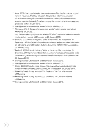 34
xxiv
	 Anon (2009) How cravat-wearing meerkat Aleksandr Orlov has become the biggest
name in insurance. The Daily Telegraph, 4 September. http://www.telegraph.
co.uk/finance/newsbysector/banksandfinance/insurance/6136638/How-cravat-
wearing-meerkat-Aleksandr-Orlov-has-become-the-biggest-name-in-insurance.html
[Accessed on 17 February 2010].
xxv
	 Correspondence with Research and Information, January 2010.
xxvi
	 Thomas, J. (2010) Comparethemarket.com unveils ‘motion picture’ meerkat ad.
Marketing, 24 January. 	
http://www.marketingmagazine.co.uk/news/975424/Comparethemarketcom-unveils-
motion-picture-meerkat-ad [Accessed on 20 January 2010].
xxvii
	 Beale, C. (2009) Amid all the jitters, Twitter is the winner. The Independent 21
December, p47 http://www.independent.co.uk/news/media/advertising/claire-beale-
on-advertising-amid-all-the-jitters-twitter-is-the-winner-1846211.html [Accessed on
20 January 2010].
xxviii
	Beale, C. (2009) Amid all the jitters, Twitter is the winner. The Independent 21
December, p47 http://www.independent.co.uk/news/media/advertising/claire-beale-
on-advertising-amid-all-the-jitters-twitter-is-the-winner-1846211.html [Accessed on
20 January 2010].
xxix	
Correspondence with Research and Information, January 2010.
xxx
	 Correspondence with Research and Information, January 2010.
xxxi
	 Ofcom (2009) UK adults’ media literacy. http://www.ofcom.org.uk/advice/media_
literacy/medlitpub/medlitpubrss/uk_adults_ml/ [Accessed on 20 January 2010].
xxxii
	 Marketing Trends Survey, autumn 2009. Cookham, The Chartered Institute
of Marketing.
xxxiii
	Marketing Trends Survey, autumn 2009. Cookham, The Chartered Institute
of Marketing.
xxxiv
	Correspondence with Research and Information, January 2010.
 