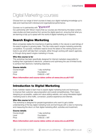 35+44 (0)1628 427200 	 www.cim.co.uk/training 	 training@cim.co.uk
agenda | courses
Digital Marketing courses
Choose from our range of short courses to keep your digital marketing knowledge up to
date and maximise both individual and organisational performance.
Courses run in partnership with
Our partnership with Yahoo! means that our courses are informed by the latest content,
case studies and best practice from across the digital spectrum, ensuring that what you
are learning is fully up to speed with the world of digital marketing as it happens.
Search Engine Marketing
Most companies realise the importance of gaining visibility in the natural or paid listings of
the search engines to growing sales. This has made search engine marketing extremely
competitive. To succeed, marketers need to know the latest on the ranking factors and
tools to use which will help them compete, either through working with search agencies,
or through doing search engine marketing in-house.
Who this course is for
This workshop has been specifically designed for internet marketers responsible for
building their organisation’s electronic presence and optimising the use of limited funds
to achieve their electronic marketing objectives.
Course details
Course length		 1 day workshop
Level			 Foundation
Price 			 £499.00 + VAT
More information and course dates online at www.cim.co.uk/1157
Introduction to Digital Marketing
Every marketer needs to learn how to exploit digital marketing tools and techniques
to improve their customer value proposition and overall competitiveness. That means
designing an accessible, usable and value adding website, and using interrelated digital
marketing tools to drive traffic, conversion, positive experience and referrals.
Who this course is for
This workshop is designed for people/organisations who want to get a better
understanding of the key digital marketing tools and techniques with a view to improving
and measuring the return on their digital marketing effort, activities and investment.
Course details
Course length		 1 day workshop
Level			 Foundation
Price 			 £499.00 + VAT
More information and course dates online at www.cim.co.uk/0764
 