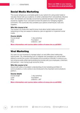 36
+44 (0)1628 427200 	 www.cim.co.uk/training 	 training@cim.co.uk
Social Media Marketing
This course will give you a complete guide to your options for using social media to
naturally interact with your audience, to better understand them and positively influence
them. All marketers are naturally concerned by potential damage to their reputation
caused by negative ‘buzz’ and want to know the options for managing negative
comments. The course also fully considers your options of techniques, tools and
suppliers.
Who this course is for
The course is for those who need to know more about social media and social
networking so they can assess its relevance, plan an approach or implement social
media.
Course details
Course length		 1 day workshop
Level			 Foundation
Price 			 £499.00 + VAT
More information and course dates online at www.cim.co.uk/0651
Viral Marketing
You owe it to your business to manage today’s on and offline direct relationship
opportunities. By understanding how to integrate viral campaigns you will be better
placed to reunite the current multi-faceted communications channels. In doing so you
can enhance profits whilst demonstrating true kinship with your employees, customers
and partners – even during tough economic times.
Who this course is for
Anyone with either a foundation understanding of viral marketing and Web 2.0
communications, or who wishes to be introduced to this important communications
platform.
Course details
Course length		 1 day workshop
Level			 Foundation
Price 			 £499.00 + VAT
More information and course dates online at www.cim.co.uk/0952
agenda | courses Save over £500 on your training –
see www.cim.co.uk/promotions
 