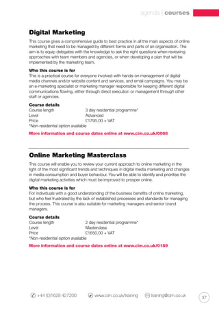 37+44 (0)1628 427200 	 www.cim.co.uk/training 	 training@cim.co.uk
agenda | courses
Digital Marketing
This course gives a comprehensive guide to best practice in all the main aspects of online
marketing that need to be managed by different forms and parts of an organisation. The
aim is to equip delegates with the knowledge to ask the right questions when reviewing
approaches with team members and agencies, or when developing a plan that will be
implemented by the marketing team.
Who this course is for
This is a practical course for everyone involved with hands-on management of digital
media channels and/or website content and services, and email campaigns. You may be
an e-marketing specialist or marketing manager responsible for keeping different digital
communications flowing, either through direct execution or management through other
staff or agencies.
Course details
Course length		 3 day residential programme*
Level			 Advanced
Price 			 £1795.00 + VAT
*Non-residential option available
More information and course dates online at www.cim.co.uk/0066
Online Marketing Masterclass
This course will enable you to review your current approach to online marketing in the
light of the most significant trends and techniques in digital media marketing and changes
in media consumption and buyer behaviour. You will be able to identify and prioritise the
digital marketing activities which must be improved to prosper online.
Who this course is for
For individuals with a good understanding of the business benefits of online marketing,
but who feel frustrated by the lack of established processes and standards for managing
the process. This course is also suitable for marketing managers and senior brand
managers.
Course details
Course length		 2 day residential programme*
Level			 Masterclass
Price 			 £1650.00 + VAT
*Non-residential option available
More information and course dates online at www.cim.co.uk/0189
 