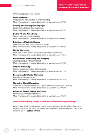 38 +44 (0)1628 427200 	 www.cim.co.uk/training 	 training@cim.co.uk
agenda | courses Save over £500 on your training –
see www.cim.co.uk/promotions
Other digital programmes include:
Email Marketing
Principles and best practice in email marketing
More information and course dates online at www.cim.co.uk/0766
Running Effective Digital Campaigns
Create powerful integrated campaigns
More information and course dates online at www.cim.co.uk/0767
Online PR and Advertising
Get more from your online budget
More information and course dates online at www.cim.co.uk/0951
Principles of Website Design
Make sure your web design really shapes up
More information and course dates online at www.cim.co.uk/0884
Mobile Marketing
From ears to eyes ‘brand in the hand’ marketing on the move
More information and course dates online at www.cim.co.uk/1315
Essentials of Podcasting and Blogging
Creating dialogue with your market
More information and course dates online at www.cim.co.uk/1236
Affiliate Marketing
Building a programme that delivers results
More information and course dates online at www.cim.co.uk/1229
Resourcing for Digital Marketing
Invest in people, not media
More information and course dates online at www.cim.co.uk/1219
Managing Digital Marketing
Create a roadmap to develop your digital marketing strategy and capability
More information and course dates online at www.cim.co.uk/0649
Advanced Search Engine Marketing
Maximise your investment from SEM
More information and course dates online at www.cim.co.uk/0419
Stretch your training budget – Save over £500 on multiple bookings
What’s more, book more than one course for yourself, or a member of your team, and
save up to 25% on the price of a course. Visit www.cim.co.uk/training to find out more,
or call us on +44 (0)1628 427200.
 