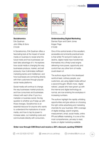 39
agenda | reads
+44 (0)1628 427427 	 www.cim.co.uk/shop 	 cimdirect@cim.co.uk
Socialnomics
Erik Qualman
John Wiley  Sons
£16.99
In Socialnomics, Erik Qualman offers a
fascinating look at the impact of social
media on business to reveal what the
future holds and how businesses can
best take advantage of it. He explores
how social media is changing the way
businesses produce, market, and sell
products; how it eliminates inefficient
marketing tactics and middlemen; and
how businesses are connecting directly
with their customers through popular
social media platforms.
Social media will continue to change
the way businesses market products,
and how consumers and businesses
interact with each other. If you’re a
marketer or business owner, the big
question is whether you’ll keep up with
those changes. Socialnomics is an
essential resource for anyone who wants
to understand the implications of social
media, and how to tap its power to
increase sales, cut marketing costs and
communicate directly with consumers.
Understanding Digital Marketing
Damian Ryan and Calvin Jones
Kogan Page
£19.99
One of the central tenets of this excellent,
accessible and eminently practical book
is that whilst TV and print media are in
decline, digital media have transformed
themselves into a finely tuned engine
delivering more power, opportunity and
control than any other form of media
could dream of.
The authors argue that in the developed
world at least, ordinary people, your
customers, are using digital media without
a second thought. What’s more, ‘digital
natives’, people who have grown up with
the internet and digital technology as
normal, are now entering the workplace in
increasing numbers.
The authors highlight the rapidly unfolding
opportunities and give advice on choosing
the right online advertising and marketing
channels for your business. With coverage
of digital strategy, search engines,
measurement, email, social media, online
PR and affiliate marketing, it is one of the
most comprehensive, yet easy to read,
books on digital marketing available.
Order now through CIM Direct and receive a 20% discount, quoting STA0310
 