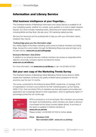 40
Vital business intelligence at your fingertips…
The Chartered Institute of Marketing’s Information and Library Service is available for all
your marketing queries, whether it’s a simple, quick question or a more in-depth research
request. Our stock includes marketing books, directories and market research reports,
including Mintel and Key Note. We also carry 120 marketing-related journals.
We have the resources and the professionals to help you with your information needs…
whatever they may be.
‘Cutting Edge gives you the information edge’
Our weekly digest of the latest marketing news comes to Institute members via Cutting
Edge. Access the current edition through the Marketing Resources area and sign up to
the alert service. www.cim.co.uk/cuttingedge
Exclusive Members’ Area Online
In addition to our physical resource, Institute members can access an expanded online
selection of journals, company reports and electronic books.
www.cim.co.uk/elibrary
For more information, visit www.cim.co.uk/library or call +44 (0)1628 427333
Get your own copy of the Marketing Trends Survey
The Chartered Institute of Marketing’s latest Marketing Trends Survey (Autumn 2009)
reveals that marketers continue to be quietly confident about prospects for the UK
economy over the next 12 months.
The survey, conducted for the Institute by Ipsos MORI, reveals that, on average, 8.3%
of organisations’ turnover is accounted for by their marketing spend, up from Spring
2009 (7.2%). Over two-thirds (70%) of marketers say that web-based communities and
applications are increasingly relevant to their organisation, which is significantly higher (17
percentage points) than six months ago.
MTS is produced on a bi-annual basis. Non-members can purchase
the report via the Bookshop, whilst members can obtain a discount
if purchased via the Library (contact details above). A summary of
the report is available to Institute members at
www.cim.co.uk/mts
Please contact +44 (0)1628 427333 for further details.
Price: 	 Members £125
	 Non-members £200 - www.cim.co.uk/shop
+44 (0)1628 427333 	 www.cim.co.uk/marketingresources 	 library@cim.co.uk
Information and Library Service
agenda | knowledge
 