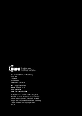 The FSC Logo identifies
products which contain
wood from well managed
forests certified in
accordance with the rules
of the Forest Stewardship
Council
00-000-0000
© 1996 Forest
Stewardship Council A.C.
The Chartered Institute of Marketing
Moor Hall
Cookham
Maidenhead
Berkshire SL6 9QH, UK
Tel: +44 (0)1628 427500
Email: 	info@cim.co.uk
www.cim.co.uk
ISBN 978-1-907368-00-4
© The Chartered Institute of Marketing 2010.
All rights reserved. Permission to reproduce or
extract material from this publication must be
sought from The Chartered Institute of Marketing.
Details correct at time of going to press.
14317
 