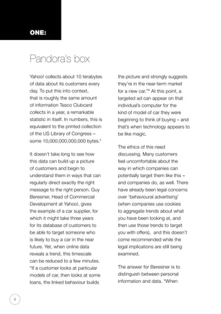 4
ONE:
Pandora’s box
Yahoo! collects about 10 terabytes
of data about its customers every
day. To put this into context,
that is roughly the same amount
of information Tesco Clubcard
collects in a year, a remarkable
statistic in itself. In numbers, this is
equivalent to the printed collection
of the US Library of Congress –
some 10,000,000,000,000 bytes.ii
It doesn’t take long to see how
this data can build up a picture
of customers and begin to
understand them in ways that can
regularly direct exactly the right
message to the right person. Guy
Beresiner, Head of Commercial
Development at Yahoo!, gives
the example of a car supplier, for
which it might take three years
for its database of customers to
be able to target someone who
is likely to buy a car in the near
future. Yet, when online data
reveals a trend, this timescale
can be reduced to a few minutes.
“If a customer looks at particular
models of car, then looks at some
loans, the linked behaviour builds
the picture and strongly suggests
they’re in the near-term market
for a new car.”iii
At this point, a
targeted ad can appear on that
individual’s computer for the
kind of model of car they were
beginning to think of buying – and
that’s when technology appears to
be like magic.
The ethics of this need
discussing. Many customers
feel uncomfortable about the
way in which companies can
potentially target them like this –
and companies do, as well. There
have already been legal concerns
over ‘behavioural advertising’
(when companies use cookies
to aggregate trends about what
you have been looking at, and
then use those trends to target
you with offers), and this doesn’t
come recommended while the
legal implications are still being
examined.
The answer for Beresiner is to
distinguish between personal
information and data. “When
 
