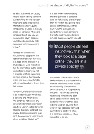 agenda | the shape of digital to come?
5
it’s data, customers are usually
happier about it being collected;
but identifying the line between
impersonal data and personal
information is vital.” Equally,
transparency of usage is the way
ahead for Beresiner. “If you are
transparent and, say, you are
receiving this advert because
you followed a particular path,
customers become accepting
of that.”
Perhaps the difference is
that, currently, people still feel
instinctively that when they look
at a page online, they are in a
private space. More realisation
that the internet is a public space
(understood in theory, but not
in practice) will help customers
be more aware of their security
online, and less uncomfortable
with connections being drawn from
their usage.
For Yahoo!, there is no distinction
to be made between which data
is personal and which is not:
“We simply do not collect any
personally identifiable information
about our users,” states Beresiner.
“Despite this stone-cold fact, the
privacy debate continues to rage,
partly because some vocal groups
refuse to believe this is true.”iv
It is also worth communicating
that the quantities of collected
data are not actually all that higher
than the kind of data people have
access to themselves, on their
own PCs; the average home
computer now holds something
like half a terabyte. (One terabyte
is 1,000 gigabytes.) When you add
the amount of information that is
freely available to every user on the
internet, the individual has access
to this quantity of information;
and if it is data, it is not personally
intrusive. The keys to a trusting
relationship remain being open
about data collection, letting the
customer know what their data
is being used for, advising them
where it was accessed from and
committing to destroy it when
it is no longer needed, or when
requested to do so.
Most people still feel
instinctively that when
they look at a page
online, they are in a
private space
“
“
 