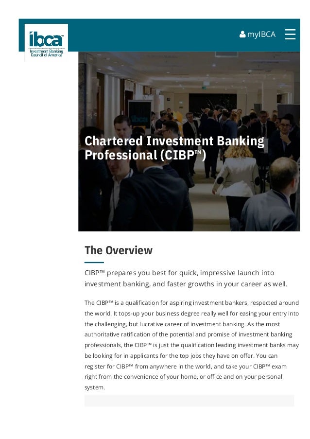  myIBCA ☰
Chartered Investment Banking
Professional (CIBP™)
The Overview
CIBP™ prepares you best for quick, impressive launch into
investment banking, and faster growths in your career as well.
The CIBP™ is a quali몭cation for aspiring investment bankers, respected around
the world. It tops-up your business degree really well for easing your entry into
the challenging, but lucrative career of investment banking. As the most
authoritative rati몭cation of the potential and promise of investment banking
professionals, the CIBP™ is just the quali몭cation leading investment banks may
be looking for in applicants for the top jobs they have on o몭er. You can
register for CIBP™ from anywhere in the world, and take your CIBP™ exam
right from the convenience of your home, or o몭ce and on your personal
system.
 