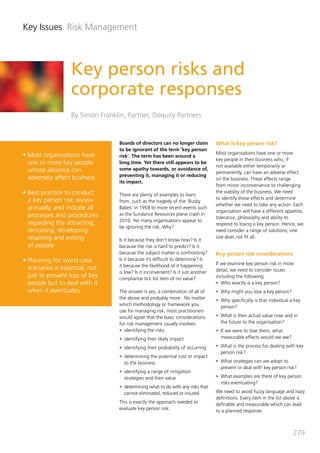 Key Issues Risk Management



                  Key person risks and
                  corporate responses
                  By Simon Franklin, Partner, Dequity Partners


                                  Boards of directors can no longer claim          What is key person risk?
                                  to be ignorant of the term ‘key person
•	Most organisations have                                                          Most organisations have one or more
                                  risk’. The term has been around a
                                                                                   key people in their business who, if
  one or more key people          long time. Yet there still appears to be
                                                                                   not available either temporarily or
  whose absence can               some apathy towards, or avoidance of,
                                                                                   permanently, can have an adverse effect
                                  preventing it, managing it or reducing
  adversely affect business                                                        on the business. These effects range
                                  its impact.
                                                                                   from minor inconvenience to challenging
•	Best practice to conduct        There are plenty of examples to learn
                                                                                   the viability of the business. We need
  a key person risk review                                                         to identify these effects and determine
                                  from, such as the tragedy of the ‘Busby
                                                                                   whether we need to take any action. Each
  annually, and include all       Babes’ in 1958 to more recent events such
                                                                                   organisation will have a different appetite,
  processes and procedures        as the Sundance Resources plane crash in
                                                                                   tolerance, philosophy and ability to
                                  2010. Yet many organisations appear to
  regarding the attracting,                                                        respond to losing a key person. Hence, we
                                  be ignoring the risk. Why?
  recruiting, developing,                                                          need consider a range of solutions; one
  retaining and exiting           Is it because they don’t know how? Is it
                                                                                   size does not fit all.
  of people                       because the risk is hard to predict? Is it
                                  because the subject matter is confronting?       Key person risk considerations
•	Planning for worst-case         Is it because it’s difficult to determine? Is
                                  it because the likelihood of it happening        If we examine key person risk in more
  scenarios is essential, not                                                      detail, we need to consider issues
                                  is low? Is it inconvenient? Is it just another
  just to prevent loss of key     compliance tick list item of no value?           including the following.
  people but to deal with it                                                       •	 Who exactly is a key person?
  when it eventuates              The answer is yes, a combination of all of       •	 Why might you lose a key person?
                                  the above and probably more.  No matter          •	 Why specifically is that individual a key
                                  which methodology or framework you                  person?
                                  use for managing risk, most practitioners
                                  would agree that the basic considerations        •	 What is their actual value now and in
                                  for risk management usually involves:               the future to the organisation?
                                  •	 identifying the risks                         •	 If we were to lose them, what
                                  •	 identifying their likely impact                  measurable effects would we see?

                                  •	 identifying their probability of occurring    •	 What is the process for dealing with key
                                                                                      person risk?
                                  •	 determining the potential cost or impact
                                     to the business                               •	 What strategies can we adopt to
                                                                                      prevent or deal with key person risk?
                                  •	 identifying a range of mitigation
                                     strategies and their value                    •	 What examples are there of key person
                                                                                      risks eventuating?
                                  •	 determining what to do with any risks that
                                     cannot eliminated, reduced or insured.        We need to avoid fuzzy language and hazy
                                                                                   definitions. Every item in the list above is
                                  This is exactly the approach needed to           definable and measurable which can lead
                                  evaluate key person risk.                        to a planned response.



                                                                                                                           279
 