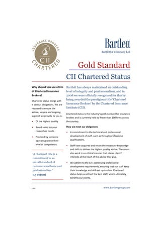 Bartlett & Company Ltd




                                            Gold Standard
                                 CII Chartered Status
Why should you use a firm        Bartlett has always maintained an outstanding
of Chartered Insurance           level of integrity and professionalism, and in
Brokers?                         2008 we were officially recognised for this by
Chartered status brings with
                                 being awarded the prestigious title ‘Chartered
it serious obligations. We are   Insurance Brokers’ by the Chartered Insurance
required to ensure the           Institute (CII).
advice, service and ongoing
                                 Chartered status is the industry’s gold standard for insurance
support we provide to you is:
                                 brokers and is currently held by fewer than 100 firms across
• Of the highest quality         the country.

• Based solely on your           How we meet our obligations
  researched needs               • A commitment to the technical and professional
• Provided by someone              development of staff, such as through professional
  operating within their           qualifications.
  level of competency.           • Staff have acquired and retain the necessary knowledge
                                   and skills to deliver the highest quality advice. They must
‘A chartered title is a            also work in an ethical manner that places clients’
                                   interests at the heart of the advice they give.
commitment to an
overall standard of              • We adhere to the CII’s continuing professional
customer excellence and            development requirements, ensuring that our staff keep
professionalism.’                  their knowledge and skill-set up-to-date. Chartered
(CII website)                      status helps us attract the best staff, which ultimately
                                   benefits our clients.



GS01                                                                 www.bartlettgroup.com
 