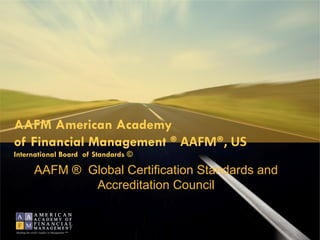 AAFM American Academy
of Financial Management ® AAFM®, US
International Board of Standards ©

               AAFM ® Global Certification Standards and
                       Accreditation Council


Building the world’s leaders in Management ™
 