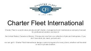 Charter Fleet International
Charter Fleet is a world-class private aircraft charter, management and maintenance company licensed
for professional aviation services in
the United States, Canada or Mexico. Choose any one from our collection of jets and helicopters. If you
don’t see what you need, just ask and
we can get it. Charter Fleet International designs custom programs for every client, whether well traveled
or new to private aviation.
 