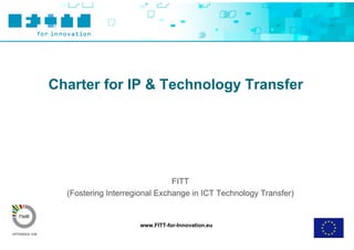 Charter for IP & Technology Transfer




                               FITT
  (Fostering Interregional Exchange in ICT Technology Transfer)


                     www.FITT-for-Innovation.eu
 