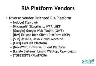 RIA Platform Vendors Diverse Vendor Oriented RIA Platform [Adobe] Flex , Air [Microsoft] Silverlight, WPF, .NET [Google] Google Web Toolkit (GWT) [IBM] Eclipse Rich Client Platform (RCP) [Sun] JavaFX, Java Virtual Machine [Curl] Curl RIA Platform [NexaWeb] Universal Client Platform  [Laszlo Systems] Laszlo Webtop, OpenLaszlo [TOBESOFT] XPLATFORM 