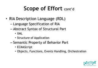 Scope of Effort  cont’d RIA Description Language (RDL) Language Specification of RIA Abstract Syntax of Structural Part  XML Structure of Application Semantic Property of Behavior Part ECMAScript  Objects, Functions, Events Handling, Orchestration 