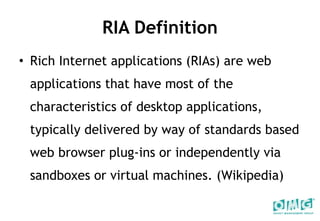 RIA Definition Rich Internet applications (RIAs) are web applications that have most of the characteristics of desktop applications, typically delivered by way of standards based web browser plug-ins or independently via sandboxes or virtual machines. (Wikipedia) 