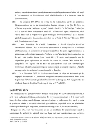 cultures transgéniques et non transgéniques peut potentiellement porter préjudice à la santé,
           à l’environnement, au développement rural, à la biodiversité et à la liberté de choix des
           consommateurs;
       (10)       la Directive 2001/18/CE ne couvre pas la responsabilité civile des entreprises
           biotechnologiques en cas de contamination d’autres cultures et ne fait, dès lors, pas
           référence au principe “pollueur - payeur”, énoncé à l’article 174 du Traité de l’Union (art.
           130 R, suite à l’entrée en vigueur du Traité du 2 octobre 1997, signé à Amsterdam), ni au
           “Livre Blanc sur la responsabilité pour dommages environnementaux”7 et de manière
           générale aux principes fondamentaux introduits par le Traité de Nice du 7 décembre 20008
           et la Constitution européenne;
       (11)       l’avis d’initiative du Comité Economique et Social Européen (NAT/244
           «Coexistence entre les OGM et les cultures traditionnelles et biologiques» du 16 décembre
           2004) demande à la Commission d’indiquer la répartition des coûts supplémentaires de la
           coexistence conformément au principe ”pollueur payeur” pour éviter des répercussions sur
           les prix   des produits finaux (voir         point 4.8.3); il estime aussi nécessaire que les
           dispositions pour réglementer ou interdire la culture de certains OGM soient de la
           compétence des régions sur la base de considérations liées aux caractéristiques
           territoriales, à la pertinence économique et au rapport coût-avantage (voir points 4.9.2) afin
           de sauvegarder les produits régionaux de qualité et d’origine;
       (12)       le 4 Novembre 2003 dix Régions européennes ont signé un document qui les
           engageait à demander à la Commission européenne de donner des assurances afin d’éviter
           la présence d’OGM dans l’agriculture traditionnelle et biologique. Cet engagement a été
           réaffirmé durant la deuxième Conférence de Linz le 27 Avril 2004.


    Considérant que :
    - A l’heure actuelle une grande incertitude demeure sur les effets des OGM sur la santé humaine, et
    qu’il y a de réelles possibilités de contamination des environnements naturels et de la biodiversité,
    liées à des flux géniques, par le biais de vecteurs mécaniques et biologiques, alors que le principe
    de précaution impose la nécessité d’intervenir pour éviter un risque qui, selon les informations
    scientifiques et techniques disponibles, semble seulement possible et pas encore démontré;
    - l’impact des OGM sur l’environnement et sur les conditions de fonctionnement social et
    économique des collectivités dépend, pour une large part, des caractéristiques des territoires

7
  Communication de la Commission du 9 février 2000 (COM 00/66 déf.) présentée au Conseil, au Parlement et au
Comité économique et social
8
  JOCE C364 du 18.12.2000
                                                        3
 