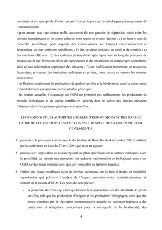 concernés et est susceptible d’entrer en conflit avec le principe de développement respectueux de
l’environnement;
- pour assurer une coexistence réelle, autrement dit une garantie de séparation totale entre les
cultures transgéniques et les autres cultures, sont requis au niveau régional : a) un haut niveau de
recherche scientifique pour acquérir des connaissances sur l’impact environnemental et
économique sur des territoires spécifiques ; b) des systèmes adéquats de suivi et de contrôle ; c)
des sanctions efficaces ; d) des systèmes de traçabilité spécifiques tout au long du processus de
production; e) une formation ciblée des agriculteurs et des spécialistes du secteur agro-alimentaire,
ainsi qu’une information appropriée des citoyens ; f) une mobilisation importante de ressources
financières, provenant des institutions publiques et privées, pour mettre en oeuvre les mesures
précédentes;
- les Régions soutiennent les productions de qualité certifiée et la biodiversité, dont la valeur serait
irrémédiablement compromise par la pollution génétique;
- les normes actuelles d’étiquetage des OGM ne protègent pas suffisamment les producteurs de
produits biologiques et de qualité certifiée en général, dont les cahier des charges prévoient
l’absence totale d’organismes génétiquement modifiés.


   LES REGIONS ET LES AUTORITES LOCALES D’EUROPE SIGNATAIRES DANS LE
  CADRE DE LEURS COMPETENCES ET DANS LE RESPECT DE LA LOI EN VIGUEUR,
                                         S’ENGAGENT A:


1. poursuivre le processus entamé avec la déclaration de Bruxelles du 4 novembre 2003, confirmé
   par la conférence de Linz du 27 avril 2004 qui reste en vigueur;

2. promouvoir l’application au niveau régional de plans spécifiques et/ou normes techniques, avec
   la possibilité de prévoir une protection des cultures traditionnelles et biologiques contre les
   OGM sur des zones étendues ainsi que sur l’ensemble du territoire régional;

3. Définir des plans spécifiques et/ou de normes techniques sur la base d’études de faisabilité
   approfondies qui prévoient l’analyse de l’impact environnemental, socio-économique et
   culturel de la culture d’OGM. Ces plans doivent prévoir:

     -   la protection des zones agricoles qui fondent leurs productions sur des standards de qualité
         certifiée, tels que les productions d’origine et les productions biologiques, ainsi que des
         zones soumises par la législation communautaire actuelle ou nationale/régionale à des
         protections et obligations particulières pour la sauvegarde de la biodiversité, des

                                                  4
 