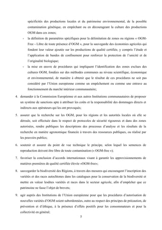 spécificités des productions locales et du patrimoine environnemental, de la possible
         contamination génétique, en empêchant ou en décourageant la culture des productions
         OGM dans ces zones;
     -   la définition de paramètres spécifiques pour la délimitation de zones ou régions « OGM-
         Free - Libre de toute présence d’OGM », pour la sauvegarde des économies agricoles qui
         fondent leur valeur ajoutée sur les productions de qualité certifiée, y compris l’étude et
         l’application de bandes de confinement pour renforcer la protection de l’unicité et de
         l’originalité biologique;
     -   la mise en œuvre de procédures qui impliquent l’identification des zones exclues des
         cultures OGM, fondées sur des méthodes communes au niveau scientifique, économique
         et environnemental, de manière à obtenir que le résultat de ces procédures ne soit pas
         considéré par l’Union européenne comme un empêchement ou comme une entrave au
         fonctionnement du marché intérieur communautaire;

4. demander à la Commission Européenne et aux autres Institutions communautaires de proposer
   un système de sanctions apte à attribuer les coûts et la responsabilité des dommages directs et
   indirects aux opérateurs qui les ont provoqués;

5. assurer que la recherche sur les OGM, pour les régions et les autorités locales où elle se
   déroule, soit effectuée dans le respect de protocoles de sécurité rigoureux et dans des zones
   autorisées, rendre publiques les descriptions des processus d’analyse et les résultats de la
   recherche en matière agronomique financée à travers des ressources publiques, ou réalisé par
   les pouvoirs publics;

6. soutenir et assurer du point de vue technique le principe, selon lequel les semences de
   reproduction doivent être libre de toute contamination (« OGM-free »);

7. favoriser la conclusion d’accords internationaux visant à garantir les approvisionnements de
   matières premières de qualité certifiée élevée «OGM-free»;

8. sauvegarder la biodiversité des Régions, à travers des mesures qui encouragent l’inscription des
   variétés et des races autochtones dans les catalogues pour la conservation de la biodiversité et
   mettre en valeur lesdites variétés et races dans le secteur agricole, afin d’empêcher que ce
   patrimoine ne fasse l’objet de brevets;

9. agir auprès des Institutions de l’Union européenne pour que les procédures d’autorisation de
   nouvelles variétés d’OGM soient subordonnées, outre au respect des principes de précaution, de
   prévention et d’éthique, à la présence d’effets positifs pour les consommateurs et pour la
   collectivité en général;
                                                 5
 
