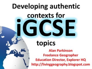 Developing authentic
contexts for
topics
Alan Parkinson
Freelance Geographer
Education Director, Explorer HQ
http://livinggeography.blogspot.com
iGCSE
 