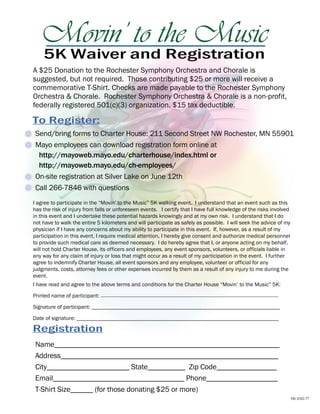 Movin’ to the Music
    5K Waiver and Registration
A $25 Donation to the Rochester Symphony Orchestra and Chorale is
suggested, but not required. Those contributing $25 or more will receive a
commemorative T-Shirt. Checks are made payable to the Rochester Symphony
Orchestra & Chorale. Rochester Symphony Orchestra & Chorale is a non-profit,
federally registered 501(c)(3) organization. $15 tax deductible.

To Register:
 Send/bring forms to Charter House: 211 Second Street NW Rochester, MN 55901
 Mayo employees can download registration form online at
  http://mayoweb.mayo.edu/charterhouse/index.html or
  http://mayoweb.mayo.edu/ch-employees/
 On-site registration at Silver Lake on June 12th
 Call 266-7846 with questions
I agree to participate in the “Movin’ to the Music” 5K walking event. I understand that an event such as this
has the risk of injury from falls or unforeseen events. I certify that I have full knowledge of the risks involved
in this event and I undertake these potential hazards knowingly and at my own risk. I understand that I do
not have to walk the entire 5 kilometers and will participate as safely as possible. I will seek the advice of my
physician if I have any concerns about my ability to participate in this event. If, however, as a result of my
participation in this event, I require medical attention, I hereby give consent and authorize medical personnel
to provide such medical care as deemed necessary. I do hereby agree that I, or anyone acting on my behalf,
will not hold Charter House, its officers and employees, any event sponsors, volunteers, or officials liable in
any way for any claim of injury or loss that might occur as a result of my participation in the event. I further
agree to indemnify Charter House, all event sponsors and any employee, volunteer or official for any
judgments, costs, attorney fees or other expenses incurred by them as a result of any injury to me during the
event.
I have read and agree to the above terms and conditions for the Charter House “Movin’ to the Music” 5K:
Printed name of participant: __________________________________________________________
Signature of participant: ___________________________________________________________________

Date of signature: ________________________________________________________________________

Registration
 Name____________________________________________________________
 Address__________________________________________________________
 City______________________ State__________ Zip Code________________
 Email___________________________________ Phone___________________
 T-Shirt Size______ (for those donating $25 or more)
                                                                                                                     MC4342-77
 