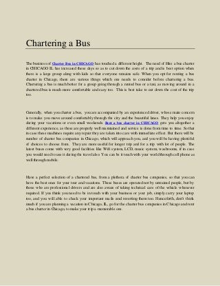 Chartering a Bus
The business of Charter Bus in CHICAGO has touched a different height. The need of Hire a bus charter
in CHICAGO IL has increased these days so as to cut down the costs of a trip and is best option when
there is a large group along with kids so that everyone remains safe. When you opt for renting a bus
charter in Chicago, there are various things which one needs to consider before chartering a bus.
Chartering a bus is much better for a group going through a rented bus or a taxi, as moving around in a
chartered bus is much more comfortable and easy too. This is best take to cut down the cost of the trip
too.
Generally, when you charter a bus, you are accompanied by an experienced driver, whose main concern
is to make you move around comfortably through the city and the beautiful lanes. They help you enjoy
during your vacations or even small weekends. Rent a bus charter in CHICAGO gets you altogether a
different experience, as these are properly well maintained and service is done from time to time. So that
in case these machines require any repair they are taken into care with immediate effect. But there will be
number of charter bus companies in Chicago, which will approach you, and you will be having plentiful
of choices to choose from. They are more useful for longer trip and for a trip with lot of people. The
latest buses come with very good facilities like Wifi system, LCD, music system, washrooms, if in case
you would need to use it during the travel also. You can be it touch with your world through cell phone as
well through mobile.
Have a perfect selection of a chartered bus, from a plethora of charter bus companies, so that you can
have the best ones for your tour and vacations. These buses are operated not by untrained people, but by
those who are professional drivers and are also aware of taking technical care of the vehicle whenever
required. If you think you need to be in touch with your business or your job, simply carry your laptop
too, and you will able to check your important mails and reverting them too. Henceforth, don’t think
much if you are planning a vacation in Chicago, IL, go for the charter bus companies in Chicago and rent
a bus charter in Chicago, to make your trip a memorable one.
 